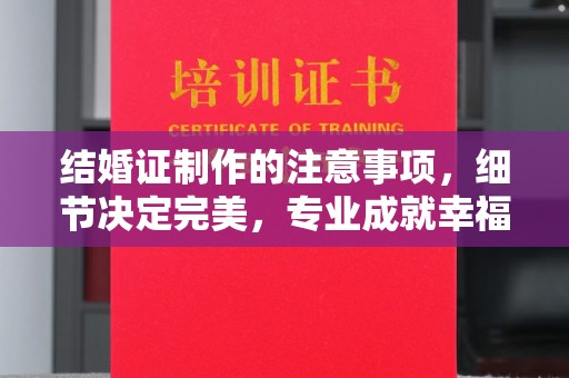 横峰结婚证制作的注意事项，细节决定完美，专业成就幸福