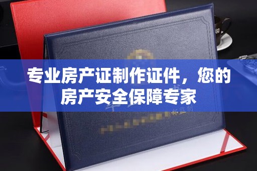 横峰专业房产证制作证件，您的房产安全保障专家